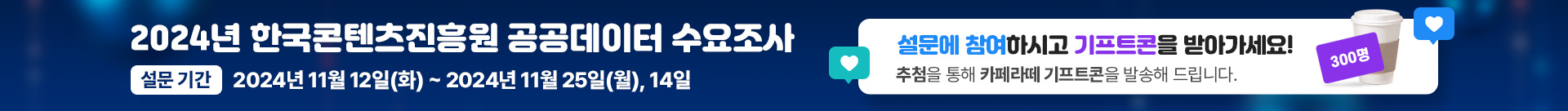 2024년 한국콘텐츠진흥원 공공데이터 수요조사
설문기간 : 2024년 11월 12일(화) ~ 2024년 11월 25일(월), 14일
설문에 참혀하시고 기프트콘을 받아가세요!
추첨을 통해 카페라떼 기프트콘을 발송해 드립니다.
300명