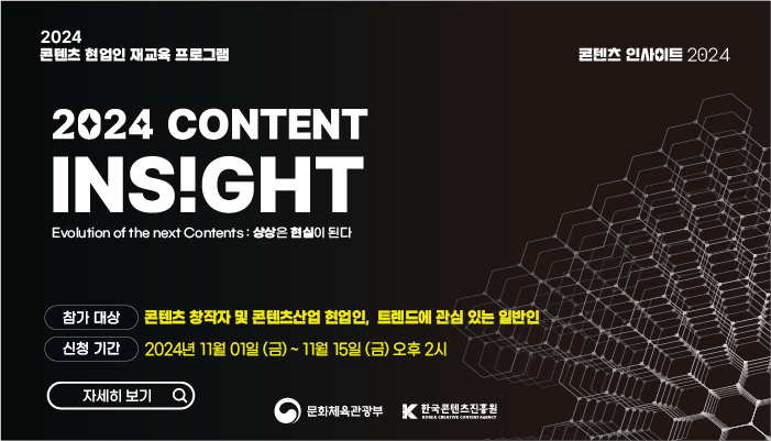 2024 콘텐츠 현업인 재교육 프로그램
콘텐츠 인사이트 2024 
2024 content insight evolution of the next contents : 상상은 현실이 된다
참가 대상 : 콘텐츠 창작자 및 콘텐츠산업 현업인, 트렌드에 관심 있는 일반인
신청 기간 : 2024년 11월 01일(금) ~ 11월 15일(금) 오후 2시
자세히보기
문화체육관광부(로고) 한국콘텐츠진흥원(로고)